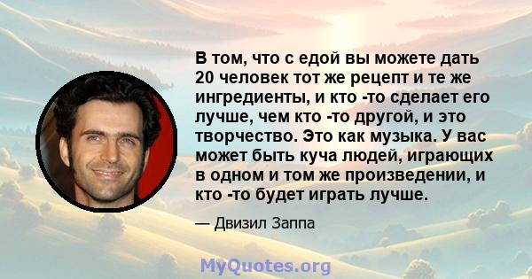 В том, что с едой вы можете дать 20 человек тот же рецепт и те же ингредиенты, и кто -то сделает его лучше, чем кто -то другой, и это творчество. Это как музыка. У вас может быть куча людей, играющих в одном и том же