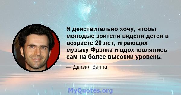 Я действительно хочу, чтобы молодые зрители видели детей в возрасте 20 лет, играющих музыку Фрэнка и вдохновлялись сам на более высокий уровень.