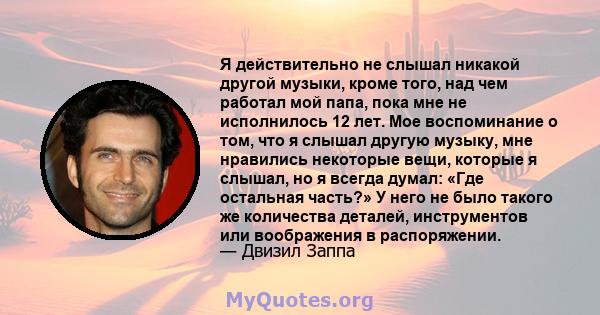 Я действительно не слышал никакой другой музыки, кроме того, над чем работал мой папа, пока мне не исполнилось 12 лет. Мое воспоминание о том, что я слышал другую музыку, мне нравились некоторые вещи, которые я слышал,