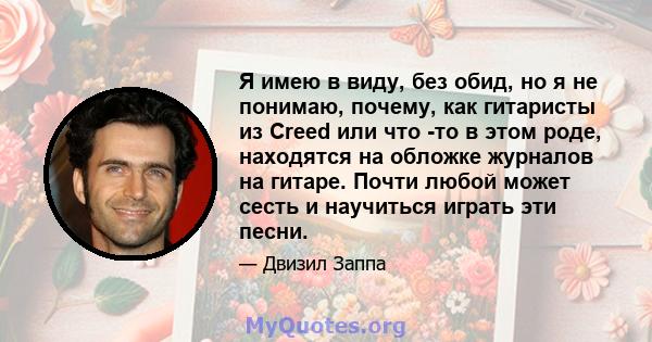 Я имею в виду, без обид, но я не понимаю, почему, как гитаристы из Creed или что -то в этом роде, находятся на обложке журналов на гитаре. Почти любой может сесть и научиться играть эти песни.