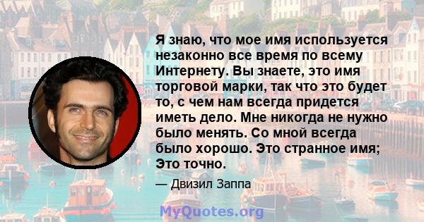 Я знаю, что мое имя используется незаконно все время по всему Интернету. Вы знаете, это имя торговой марки, так что это будет то, с чем нам всегда придется иметь дело. Мне никогда не нужно было менять. Со мной всегда