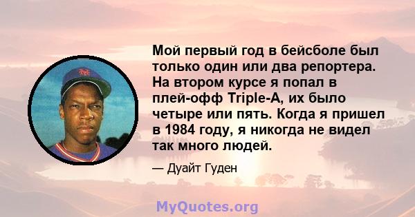 Мой первый год в бейсболе был только один или два репортера. На втором курсе я попал в плей-офф Triple-A, их было четыре или пять. Когда я пришел в 1984 году, я никогда не видел так много людей.