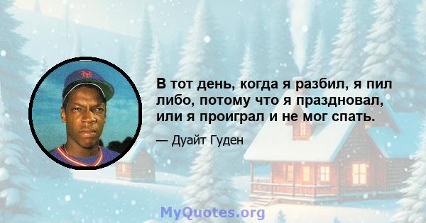 В тот день, когда я разбил, я пил либо, потому что я праздновал, или я проиграл и не мог спать.