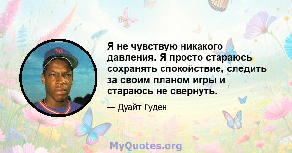 Я не чувствую никакого давления. Я просто стараюсь сохранять спокойствие, следить за своим планом игры и стараюсь не свернуть.