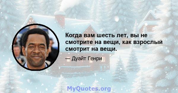 Когда вам шесть лет, вы не смотрите на вещи, как взрослый смотрит на вещи.