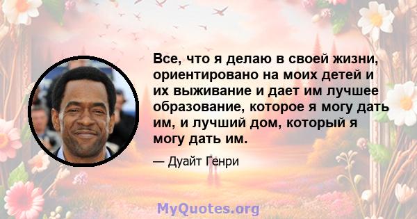 Все, что я делаю в своей жизни, ориентировано на моих детей и их выживание и дает им лучшее образование, которое я могу дать им, и лучший дом, который я могу дать им.