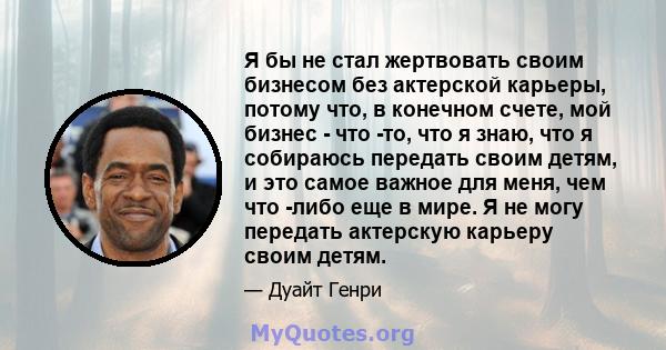 Я бы не стал жертвовать своим бизнесом без актерской карьеры, потому что, в конечном счете, мой бизнес - что -то, что я знаю, что я собираюсь передать своим детям, и это самое важное для меня, чем что -либо еще в мире.