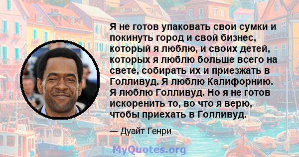 Я не готов упаковать свои сумки и покинуть город и свой бизнес, который я люблю, и своих детей, которых я люблю больше всего на свете, собирать их и приезжать в Голливуд. Я люблю Калифорнию. Я люблю Голливуд. Но я не