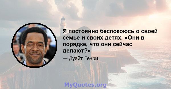 Я постоянно беспокоюсь о своей семье и своих детях. «Они в порядке, что они сейчас делают?»