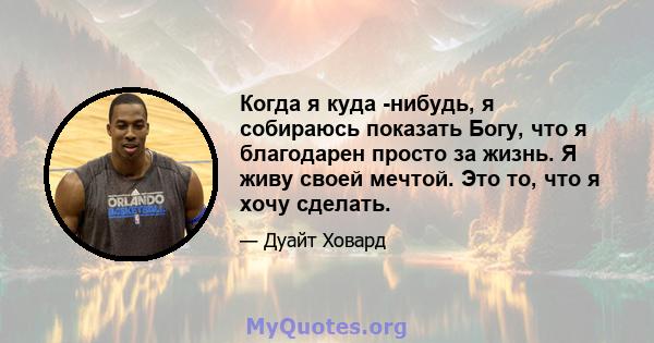 Когда я куда -нибудь, я собираюсь показать Богу, что я благодарен просто за жизнь. Я живу своей мечтой. Это то, что я хочу сделать.