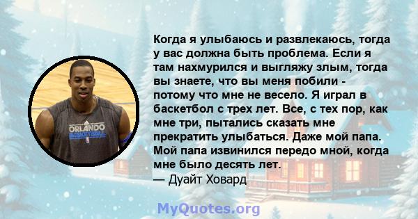 Когда я улыбаюсь и развлекаюсь, тогда у вас должна быть проблема. Если я там нахмурился и выгляжу злым, тогда вы знаете, что вы меня побили - потому что мне не весело. Я играл в баскетбол с трех лет. Все, с тех пор, как 