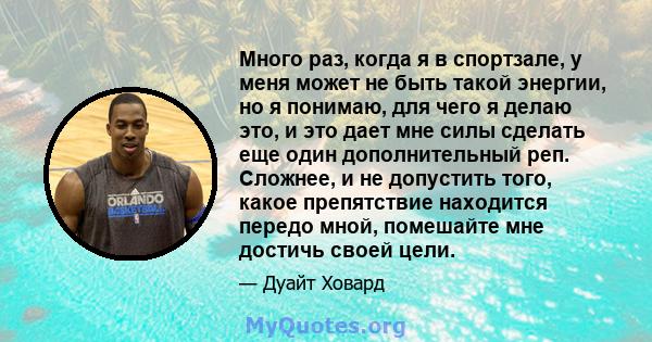 Много раз, когда я в спортзале, у меня может не быть такой энергии, но я понимаю, для чего я делаю это, и это дает мне силы сделать еще один дополнительный реп. Сложнее, и не допустить того, какое препятствие находится