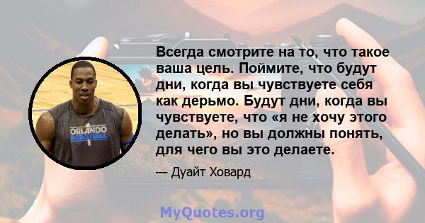 Всегда смотрите на то, что такое ваша цель. Поймите, что будут дни, когда вы чувствуете себя как дерьмо. Будут дни, когда вы чувствуете, что «я не хочу этого делать», но вы должны понять, для чего вы это делаете.