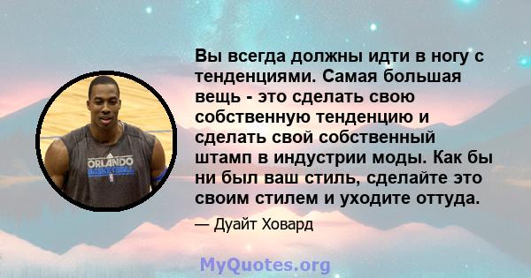 Вы всегда должны идти в ногу с тенденциями. Самая большая вещь - это сделать свою собственную тенденцию и сделать свой собственный штамп в индустрии моды. Как бы ни был ваш стиль, сделайте это своим стилем и уходите