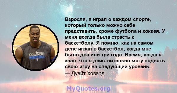 Взросля, я играл о каждом спорте, который только можно себе представить, кроме футбола и хоккея. У меня всегда была страсть к баскетболу. Я помню, как на самом деле играл в баскетбол, когда мне было два или три года.