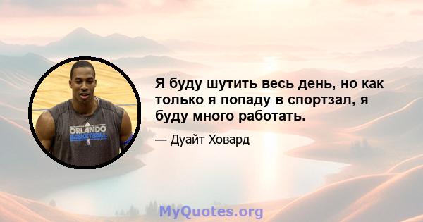 Я буду шутить весь день, но как только я попаду в спортзал, я буду много работать.