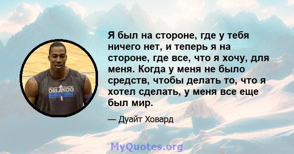 Я был на стороне, где у тебя ничего нет, и теперь я на стороне, где все, что я хочу, для меня. Когда у меня не было средств, чтобы делать то, что я хотел сделать, у меня все еще был мир.