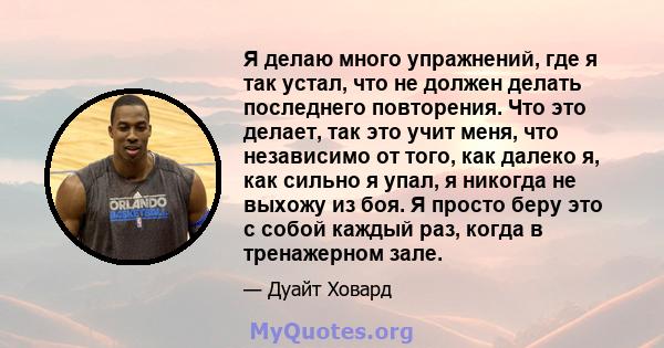 Я делаю много упражнений, где я так устал, что не должен делать последнего повторения. Что это делает, так это учит меня, что независимо от того, как далеко я, как сильно я упал, я никогда не выхожу из боя. Я просто