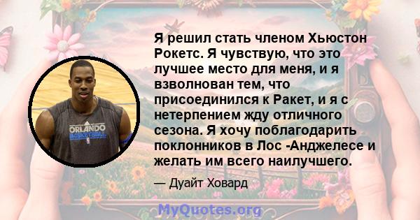 Я решил стать членом Хьюстон Рокетс. Я чувствую, что это лучшее место для меня, и я взволнован тем, что присоединился к Ракет, и я с нетерпением жду отличного сезона. Я хочу поблагодарить поклонников в Лос -Анджелесе и