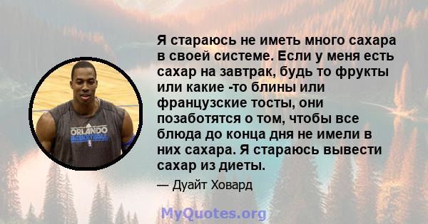 Я стараюсь не иметь много сахара в своей системе. Если у меня есть сахар на завтрак, будь то фрукты или какие -то блины или французские тосты, они позаботятся о том, чтобы все блюда до конца дня не имели в них сахара. Я 