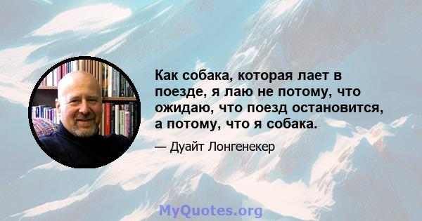 Как собака, которая лает в поезде, я лаю не потому, что ожидаю, что поезд остановится, а потому, что я собака.