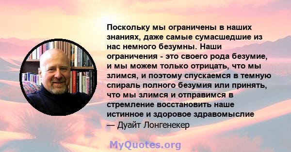 Поскольку мы ограничены в наших знаниях, даже самые сумасшедшие из нас немного безумны. Наши ограничения - это своего рода безумие, и мы можем только отрицать, что мы злимся, и поэтому спускаемся в темную спираль