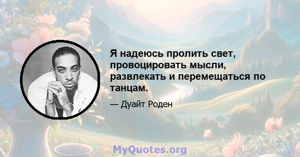 Я надеюсь пролить свет, провоцировать мысли, развлекать и перемещаться по танцам.