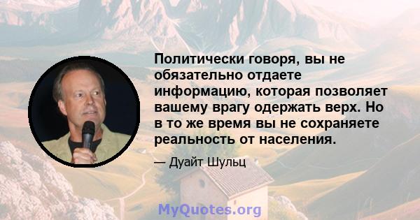 Политически говоря, вы не обязательно отдаете информацию, которая позволяет вашему врагу одержать верх. Но в то же время вы не сохраняете реальность от населения.