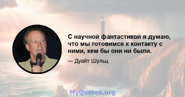 С научной фантастикой я думаю, что мы готовимся к контакту с ними, кем бы они ни были.