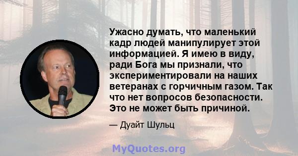 Ужасно думать, что маленький кадр людей манипулирует этой информацией. Я имею в виду, ради Бога мы признали, что экспериментировали на наших ветеранах с горчичным газом. Так что нет вопросов безопасности. Это не может