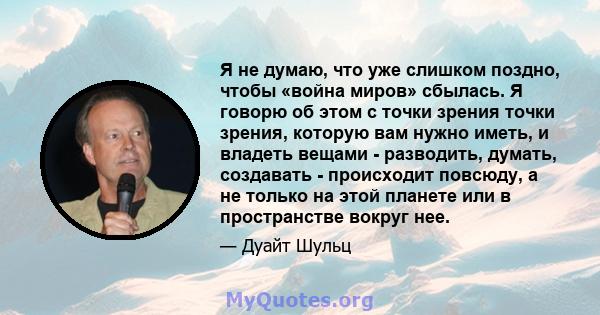 Я не думаю, что уже слишком поздно, чтобы «война миров» сбылась. Я говорю об этом с точки зрения точки зрения, которую вам нужно иметь, и владеть вещами - разводить, думать, создавать - происходит повсюду, а не только