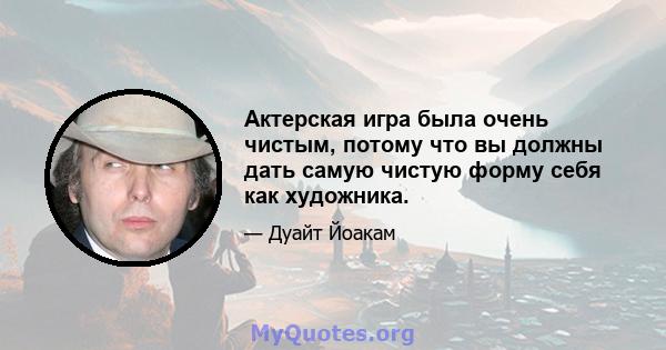 Актерская игра была очень чистым, потому что вы должны дать самую чистую форму себя как художника.