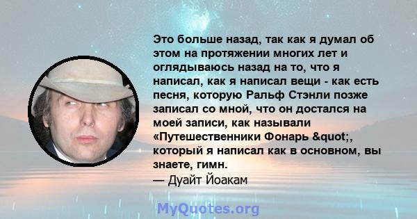 Это больше назад, так как я думал об этом на протяжении многих лет и оглядываюсь назад на то, что я написал, как я написал вещи - как есть песня, которую Ральф Стэнли позже записал со мной, что он достался на моей