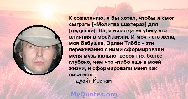 К сожалению, я бы хотел, чтобы я смог сыграть [«Молитва шахтера»] для [дедушки]. Да, я никогда не убегу его влияния в моей жизни. И моя - его жена, моя бабушка, Эрлен Тиббс - эти переживания с ними сформировали меня