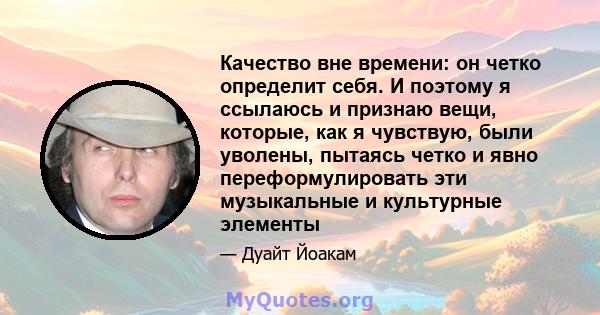 Качество вне времени: он четко определит себя. И поэтому я ссылаюсь и признаю вещи, которые, как я чувствую, были уволены, пытаясь четко и явно переформулировать эти музыкальные и культурные элементы