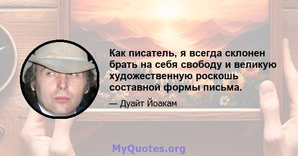 Как писатель, я всегда склонен брать на себя свободу и великую художественную роскошь составной формы письма.