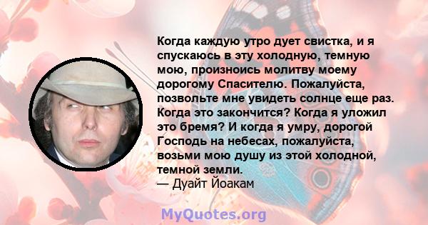 Когда каждую утро дует свистка, и я спускаюсь в эту холодную, темную мою, произноись молитву моему дорогому Спасителю. Пожалуйста, позвольте мне увидеть солнце еще раз. Когда это закончится? Когда я уложил это бремя? И