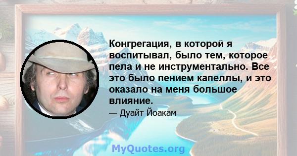 Конгрегация, в которой я воспитывал, было тем, которое пела и не инструментально. Все это было пением капеллы, и это оказало на меня большое влияние.