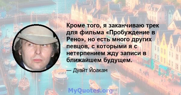 Кроме того, я заканчиваю трек для фильма «Пробуждение в Рено», но есть много других певцов, с которыми я с нетерпением жду записи в ближайшем будущем.