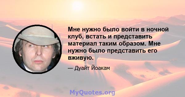 Мне нужно было войти в ночной клуб, встать и представить материал таким образом. Мне нужно было представить его вживую.