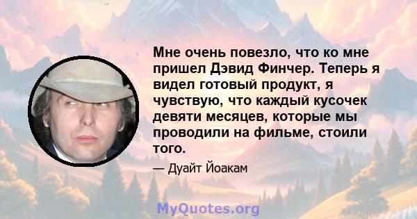 Мне очень повезло, что ко мне пришел Дэвид Финчер. Теперь я видел готовый продукт, я чувствую, что каждый кусочек девяти месяцев, которые мы проводили на фильме, стоили того.