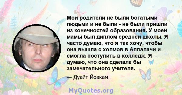 Мои родители не были богатыми людьми и не были - не были пришли из конечностей образования. У моей мамы был диплом средней школы. Я часто думаю, что я так хочу, чтобы она вышла с холмов в Аппалачи и смогла поступить в