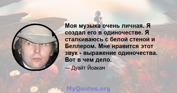 Моя музыка очень личная. Я создал его в одиночестве. Я сталкиваюсь с белой стеной и Беллером. Мне нравится этот звук - выражение одиночества. Вот в чем дело.