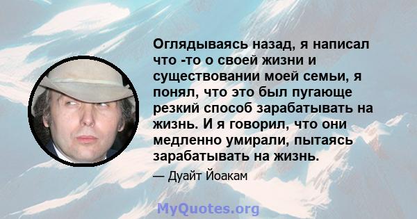 Оглядываясь назад, я написал что -то о своей жизни и существовании моей семьи, я понял, что это был пугающе резкий способ зарабатывать на жизнь. И я говорил, что они медленно умирали, пытаясь зарабатывать на жизнь.