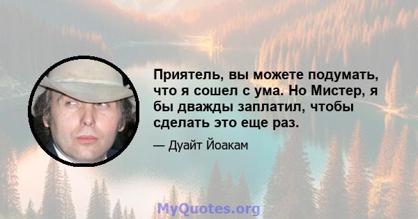 Приятель, вы можете подумать, что я сошел с ума. Но Мистер, я бы дважды заплатил, чтобы сделать это еще раз.