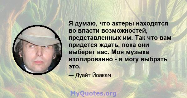 Я думаю, что актеры находятся во власти возможностей, представленных им. Так что вам придется ждать, пока они выберет вас. Моя музыка изолированно - я могу выбрать это.