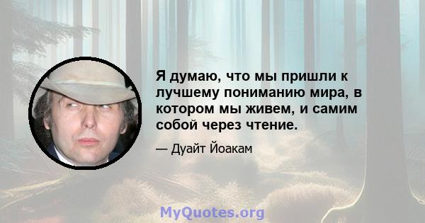 Я думаю, что мы пришли к лучшему пониманию мира, в котором мы живем, и самим собой через чтение.