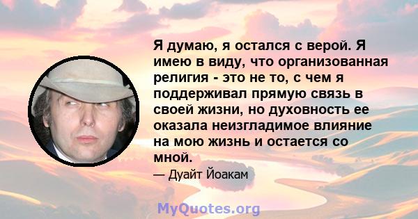 Я думаю, я остался с верой. Я имею в виду, что организованная религия - это не то, с чем я поддерживал прямую связь в своей жизни, но духовность ее оказала неизгладимое влияние на мою жизнь и остается со мной.