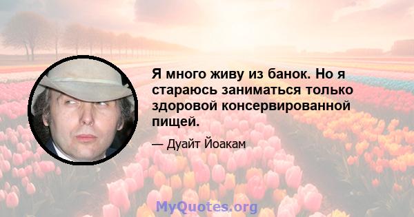 Я много живу из банок. Но я стараюсь заниматься только здоровой консервированной пищей.