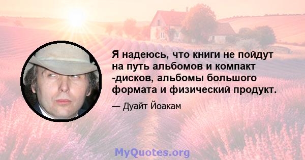 Я надеюсь, что книги не пойдут на путь альбомов и компакт -дисков, альбомы большого формата и физический продукт.